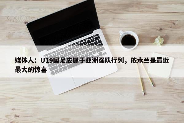 媒体人：U19国足应属于亚洲强队行列，依木兰是最近最大的惊喜