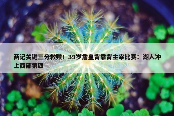 两记关键三分救赎！39岁詹皇背靠背主宰比赛：湖人冲上西部第四