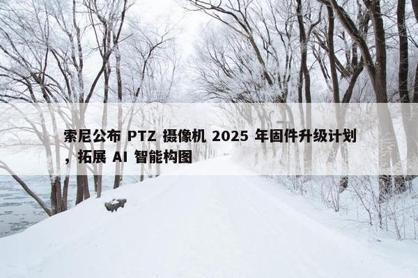 索尼公布 PTZ 摄像机 2025 年固件升级计划，拓展 AI 智能构图