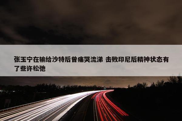 张玉宁在输给沙特后曾痛哭流涕 击败印尼后精神状态有了些许松弛