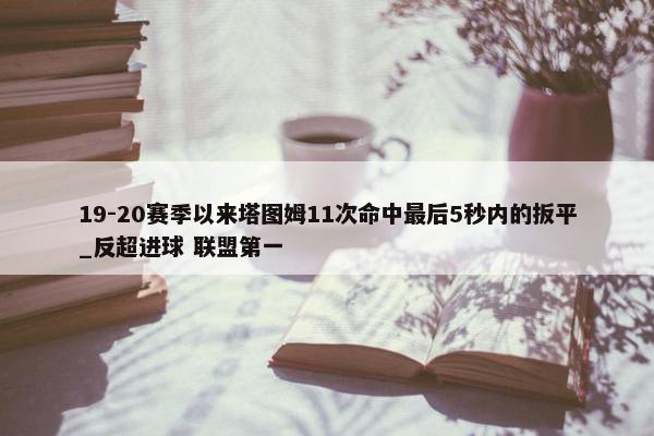 19-20赛季以来塔图姆11次命中最后5秒内的扳平_反超进球 联盟第一