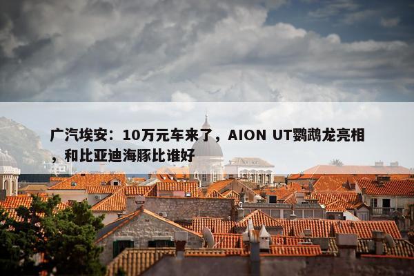 广汽埃安：10万元车来了，AION UT鹦鹉龙亮相，和比亚迪海豚比谁好