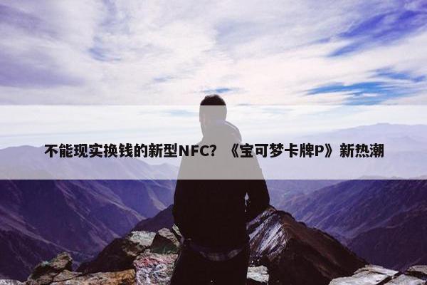 不能现实换钱的新型NFC？《宝可梦卡牌P》新热潮