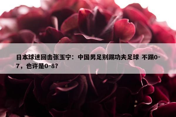 日本球迷回击张玉宁：中国男足别踢功夫足球 不踢0-7，也许是0-8？