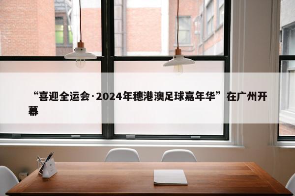 “喜迎全运会·2024年穗港澳足球嘉年华”在广州开幕