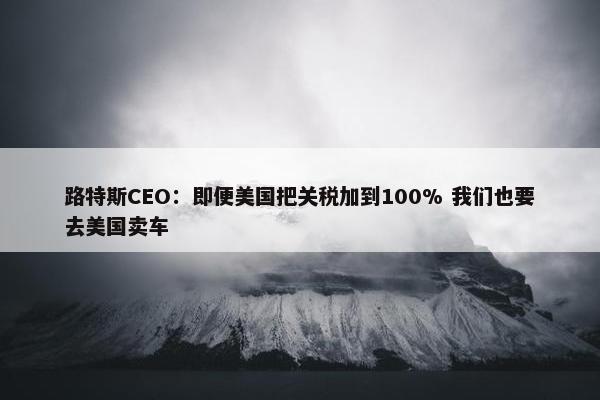 路特斯CEO：即便美国把关税加到100% 我们也要去美国卖车