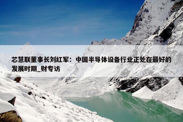 芯慧联董事长刘红军：中国半导体设备行业正处在最好的发展时期_财专访