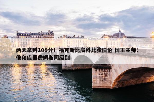 两天拿到109分！福克斯比肩科比张伯伦 国王主帅：他和库里詹姆斯同级别