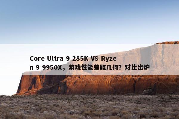 Core Ultra 9 285K VS Ryzen 9 9950X，游戏性能差距几何？对比出炉