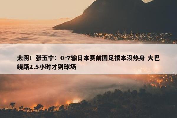 太阴！张玉宁：0-7输日本赛前国足根本没热身 大巴绕路2.5小时才到球场