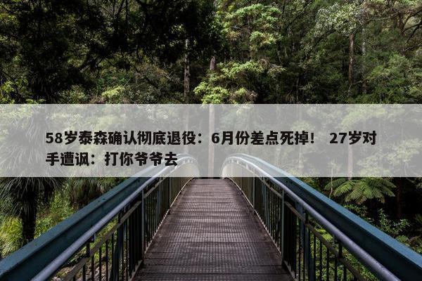 58岁泰森确认彻底退役：6月份差点死掉！ 27岁对手遭讽：打你爷爷去