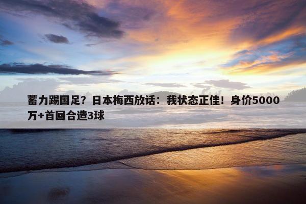 蓄力踢国足？日本梅西放话：我状态正佳！身价5000万+首回合造3球