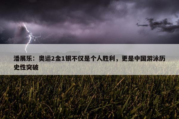 潘展乐：奥运2金1银不仅是个人胜利，更是中国游泳历史性突破