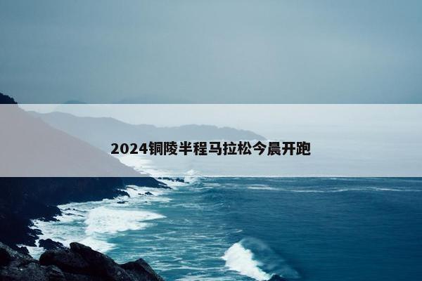 2024铜陵半程马拉松今晨开跑