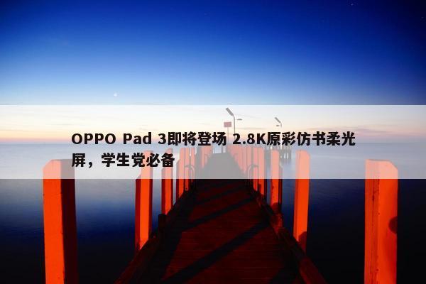 OPPO Pad 3即将登场 2.8K原彩仿书柔光屏，学生党必备