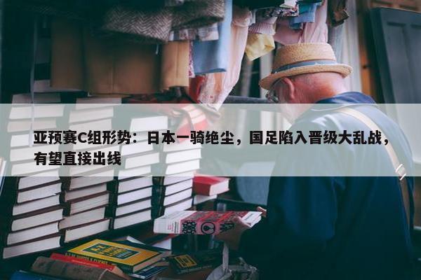 亚预赛C组形势：日本一骑绝尘，国足陷入晋级大乱战，有望直接出线