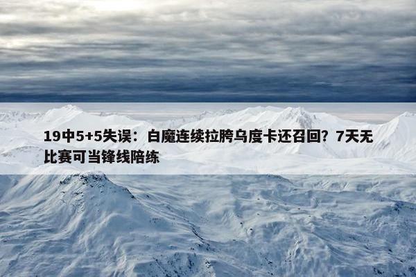 19中5+5失误：白魔连续拉胯乌度卡还召回？7天无比赛可当锋线陪练