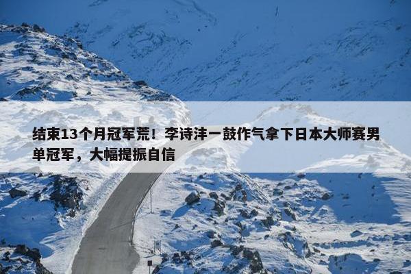 结束13个月冠军荒！李诗沣一鼓作气拿下日本大师赛男单冠军，大幅提振自信