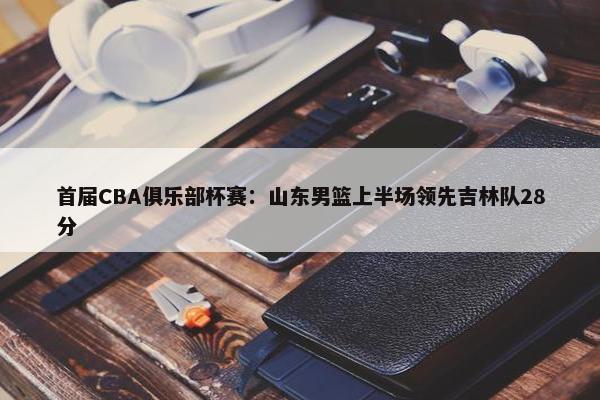 首届CBA俱乐部杯赛：山东男篮上半场领先吉林队28分