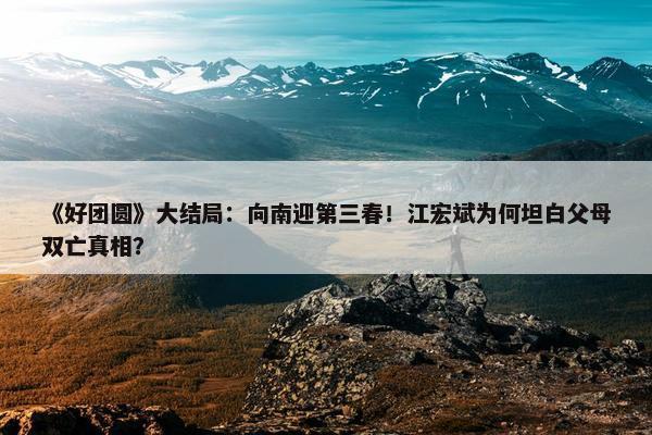 《好团圆》大结局：向南迎第三春！江宏斌为何坦白父母双亡真相？