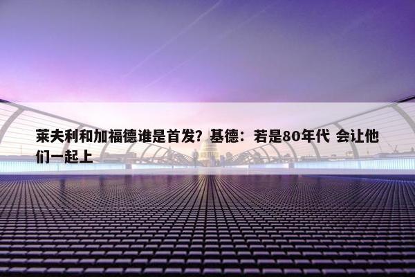 莱夫利和加福德谁是首发？基德：若是80年代 会让他们一起上