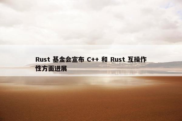 Rust 基金会宣布 C++ 和 Rust 互操作性方面进展