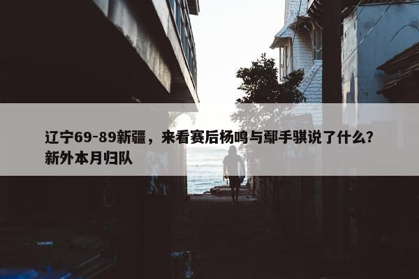 辽宁69-89新疆，来看赛后杨鸣与鄢手骐说了什么？新外本月归队