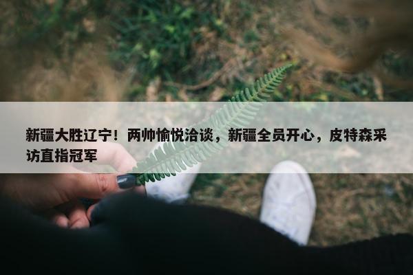 新疆大胜辽宁！两帅愉悦洽谈，新疆全员开心，皮特森采访直指冠军