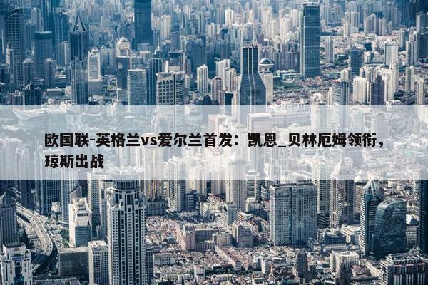 欧国联-英格兰vs爱尔兰首发：凯恩_贝林厄姆领衔，琼斯出战