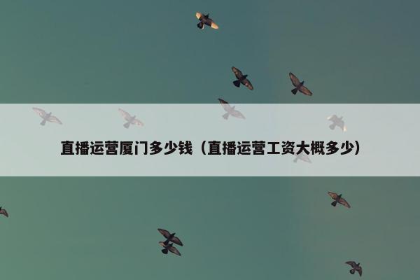 直播运营厦门多少钱（直播运营工资大概多少）