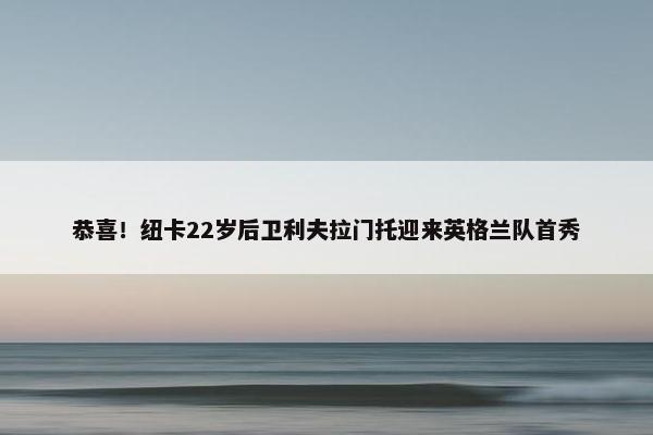 恭喜！纽卡22岁后卫利夫拉门托迎来英格兰队首秀