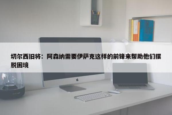 切尔西旧将：阿森纳需要伊萨克这样的前锋来帮助他们摆脱困境