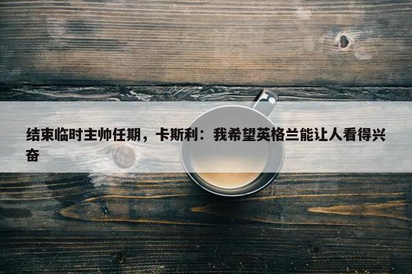 结束临时主帅任期，卡斯利：我希望英格兰能让人看得兴奋