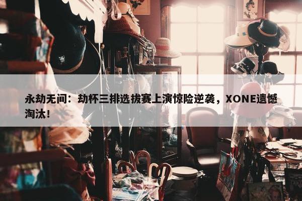 永劫无间：劫杯三排选拔赛上演惊险逆袭，XONE遗憾淘汰！