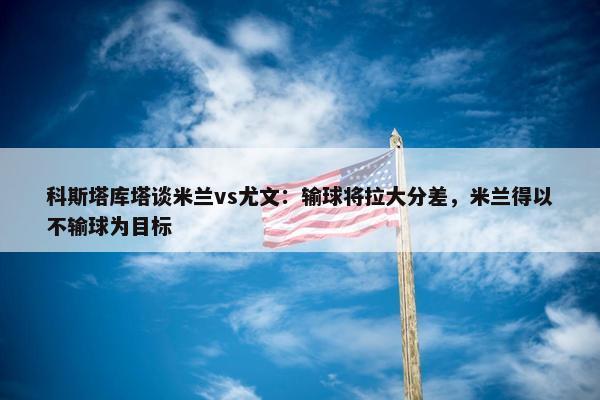 科斯塔库塔谈米兰vs尤文：输球将拉大分差，米兰得以不输球为目标