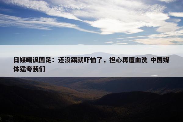 日媒嘲讽国足：还没踢就吓怕了，担心再遭血洗 中国媒体猛夸我们