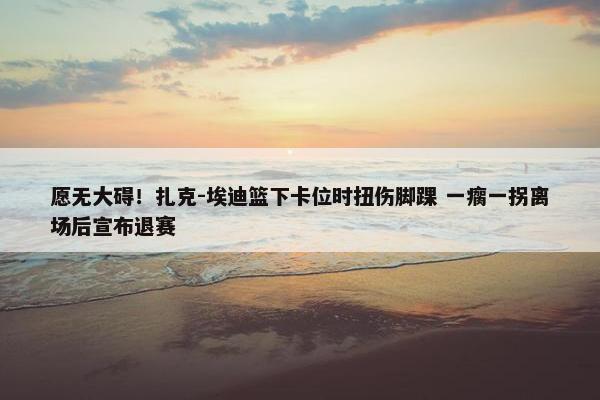 愿无大碍！扎克-埃迪篮下卡位时扭伤脚踝 一瘸一拐离场后宣布退赛