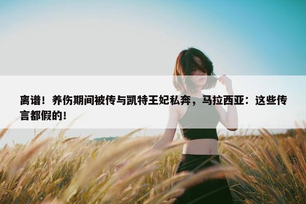 离谱！养伤期间被传与凯特王妃私奔，马拉西亚：这些传言都假的！