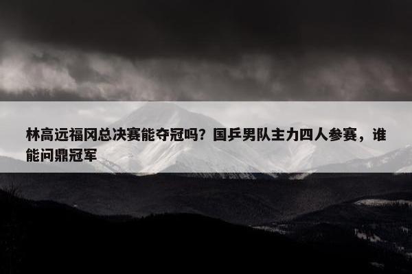 林高远福冈总决赛能夺冠吗？国乒男队主力四人参赛，谁能问鼎冠军