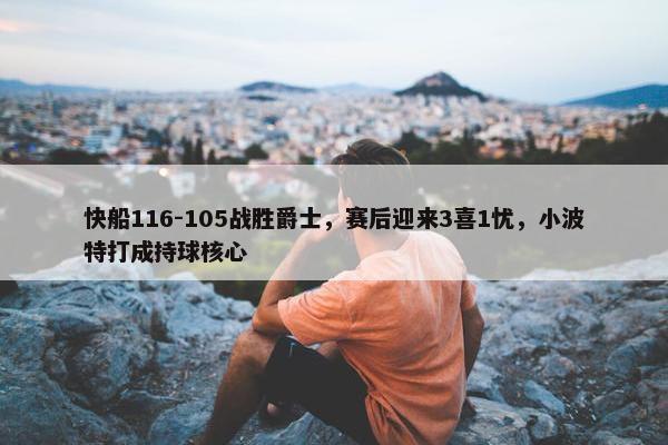 快船116-105战胜爵士，赛后迎来3喜1忧，小波特打成持球核心