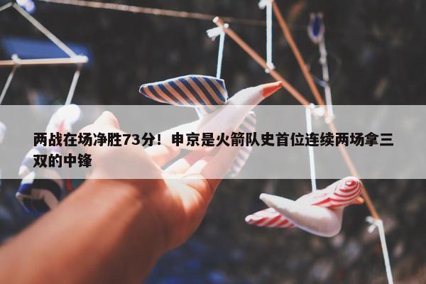 两战在场净胜73分！申京是火箭队史首位连续两场拿三双的中锋