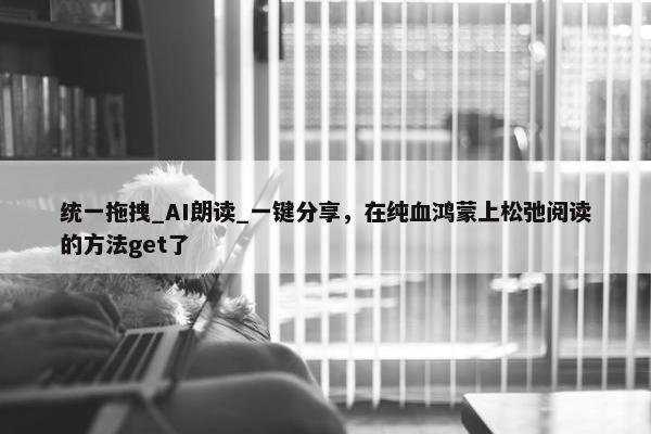 统一拖拽_AI朗读_一键分享，在纯血鸿蒙上松弛阅读的方法get了