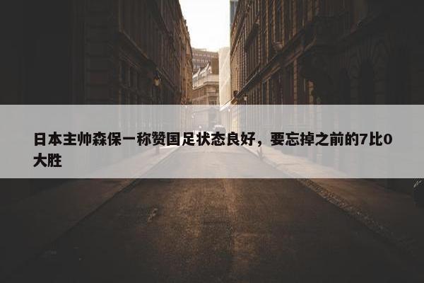 日本主帅森保一称赞国足状态良好，要忘掉之前的7比0大胜