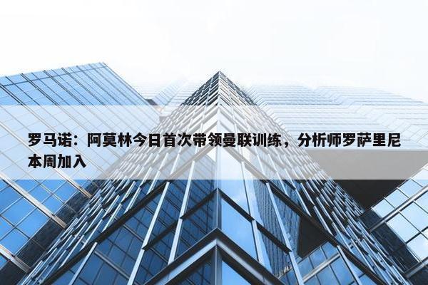 罗马诺：阿莫林今日首次带领曼联训练，分析师罗萨里尼本周加入