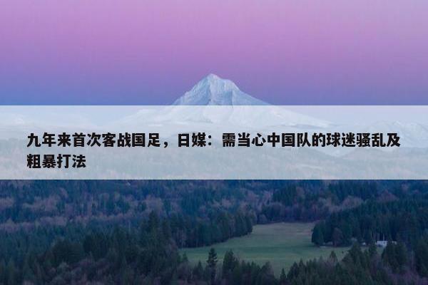 九年来首次客战国足，日媒：需当心中国队的球迷骚乱及粗暴打法