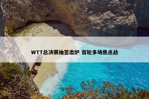 WTT总决赛抽签出炉 首轮多场焦点战