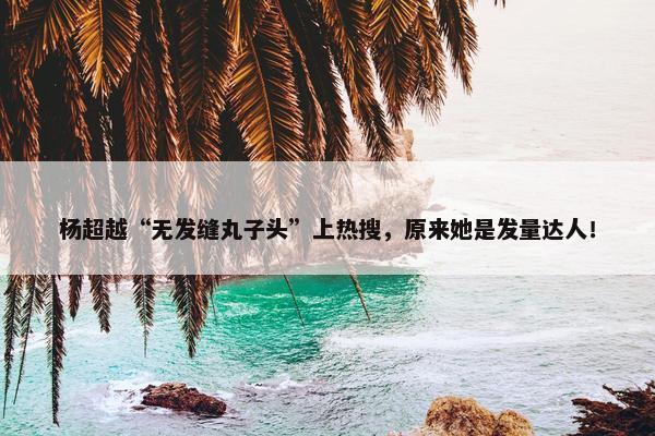 杨超越“无发缝丸子头”上热搜，原来她是发量达人！