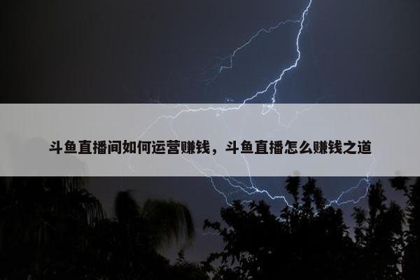 斗鱼直播间如何运营赚钱，斗鱼直播怎么赚钱之道