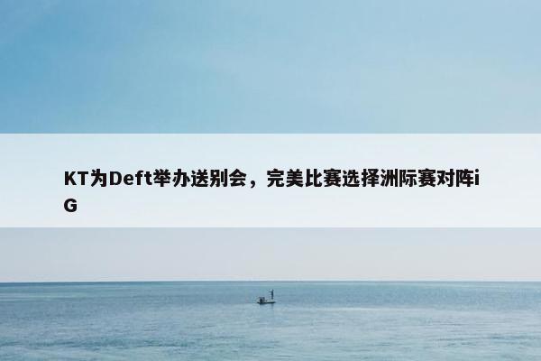 KT为Deft举办送别会，完美比赛选择洲际赛对阵iG