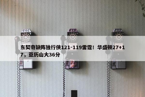 东契奇缺阵独行侠121-119雷霆！华盛顿27+17，亚历山大36分